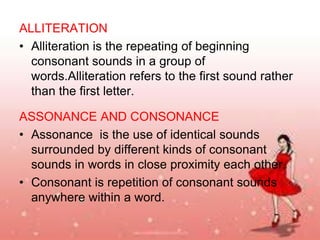 ALLITERATION
• Alliteration is the repeating of beginning
consonant sounds in a group of
words.Alliteration refers to the first sound rather
than the first letter.
ASSONANCE AND CONSONANCE
• Assonance is the use of identical sounds
surrounded by different kinds of consonant
sounds in words in close proximity each other.
• Consonant is repetition of consonant sounds
anywhere within a word.

 