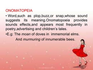 ONOMATOPEIA
• Word,such as plop,buzz,or snap,whose sound
suggests its meaning.Onomatopoeia provides
sounds effects,and appears most frequently in
poetry,advertising and children’s tales.
•E.g: The moan of doves in immemorial elms.
And murmuring of innumerable bees.

 