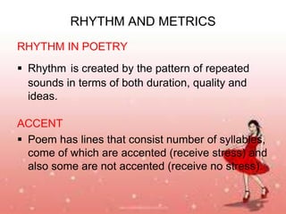 RHYTHM AND METRICS
RHYTHM IN POETRY
 Rhythm is created by the pattern of repeated
sounds in terms of both duration, quality and
ideas.

ACCENT
 Poem has lines that consist number of syllables,
come of which are accented (receive stress) and
also some are not accented (receive no stress).

 