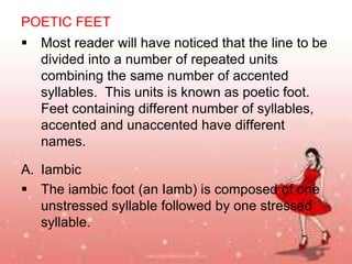 POETIC FEET
 Most reader will have noticed that the line to be
divided into a number of repeated units
combining the same number of accented
syllables. This units is known as poetic foot.
Feet containing different number of syllables,
accented and unaccented have different
names.
A. Iambic
 The iambic foot (an Iamb) is composed of one
unstressed syllable followed by one stressed
syllable.

 