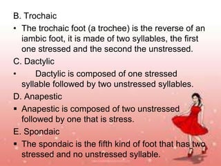B. Trochaic
• The trochaic foot (a trochee) is the reverse of an
iambic foot, it is made of two syllables, the first
one stressed and the second the unstressed.
C. Dactylic
•
Dactylic is composed of one stressed
syllable followed by two unstressed syllables.
D. Anapestic
 Anapestic is composed of two unstressed
followed by one that is stress.
E. Spondaic
 The spondaic is the fifth kind of foot that has two
stressed and no unstressed syllable.

 