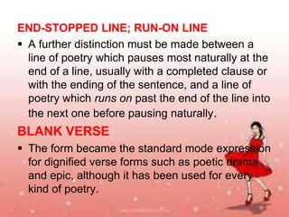 END-STOPPED LINE; RUN-ON LINE
 A further distinction must be made between a
line of poetry which pauses most naturally at the
end of a line, usually with a completed clause or
with the ending of the sentence, and a line of
poetry which runs on past the end of the line into
the next one before pausing naturally.

BLANK VERSE
 The form became the standard mode expression
for dignified verse forms such as poetic drama
and epic, although it has been used for every
kind of poetry.

 