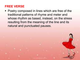 FREE VERSE
 Poetry composed in lines which are free of the
traditional patterns of rhyme and meter and
whose rhythm as based, instead, on the stress
resulting from the meaning of the line and its
natural and punctuated pauses.

 