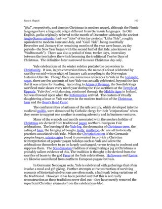 Basick Magick                                                                   100

"jõul", respectively, and denotes Christmas in modern usage), although the Finnic
languages have a linguistic origin different from Germanic languages. In Old
English, geóla originally referred to the month of December; although the ancient
Anglo-Saxon calendar had two "tides" of 60 day periods: "Litha Tide", roughly
equivalent to modern June and July, and "Giuli Tide", being essentially
December and January (the remaining months of the year were lunar, 29 day
periods--the New Year began with the second half of that tide, also known as
"Wulfmonath"). There was also a period of time, twelve days, intercalary
between the two halves the which becoming the traditional Twelve Days of
Christmas. The definition later narrowed to mean Christmas day only.
        Yule celebrations at the winter solstice predate the conversion to
Christianity. It was, in pre-conversion times, the name of a feast celebrated by
sacrifice on mid-winter night of January 12th according to the Norwegian
historian Olav Bø. Though there are numerous references to Yule in the Icelandic
sagas, there are few accounts of how Yule was actually celebrated, beyond the fact
that it was a time for feasting. According to Adam of Bremen, the Swedish kings
sacrificed male slaves every ninth year during the Yule sacrifices at the Temple at
Uppsala. 'Yule-Joy', with dancing, continued through the Middle Ages in Iceland,
but was frowned upon when the Reformation arrived. The custom of ritually
slaughtering a boar on Yule survives in the modern tradition of the Christmas
ham and the Boar's Head Carol.
       The confraternities of artisans of the 9th century, which developed into the
medieval guilds, were denounced by Catholic clergy for their "conjurations" when
they swore to support one another in coming adversity and in business ventures.
        Many of the symbols and motifs associated with the modern holiday of
Christmas are derived from traditional pagan northern European Yule
celebrations. The burning of the Yule log, the decorating of Christmas trees, the
eating of ham, the hanging of boughs, holly, mistletoe, etc. are all historically
practices associated with Yule. When the Christianization of the Germanic
peoples began, missionaries found it convenient to provide a Christian
reinterpretation of popular pagan holidays such as Yule and allow the
celebrations themselves to go on largely unchanged, versus trying to confront and
suppress them. The Scandinavian tradition of slaughtering a pig at Christmas is
probably salient evidence of this. The tradition is thought to be derived from the
sacrifice of boars to the god Freyr at the Yule celebrations. Halloween and Easter
are likewise assimilated from northern European pagan festivals.
       In Germanic Neopagan sects, Yule is celebrated with gatherings that often
involve a meal and gift giving. Further attempts at reconstruction of surviving
accounts of historical celebrations are often made, a hallmark being variations of
the traditional. However it has been pointed out that this is not really
reconstruction as these traditions never died out - they have merely removed the
superficial Christian elements from the celebrations blot.
 
