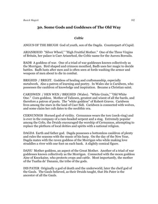 Basick Magick                                                                   102

           30. Some Gods and Goddeses of The Old Way

                                      Celtic

ANGUS OF THE BRUGH God of youth, son of the Dagda. Counterpart of Cupid.

ARIANRHOD "Silver Wheel," "High Fruitful Mother." One of the Three Virgins
of Britain, her palace is Caer Arianrhod, the Celtic name for the Aurora Borealis.

BADB A goddess of war. One of a triad of war goddesses known collectively as
the Morrigan. Bird shaped and crimson mouthed, Badb uses her magic to decide
battles. Badb lusts after men and is often seen at fords washing the armor and
weapons of men about to die in combat.

BRIGHID / BRIGIT. Goddess of healing and craftsmanship, especially
metalwork. Also a patron of learning and poetry. In Wales she is Caridwen, who
possesses the cauldron of knowledge and inspiration. Became a Christian saint.

CARIDWEN / HEN WEN / BRIGHID (Wales). "White Grain," "Old White
One." Corn goddess. Mother of Taliesen, greatest and wisest of all the bards, and
therefore a patron of poets. The "white goddess" of Robert Graves. Caridwen
lives among the stars in the land of Caer Sidi. Caridwen is connected with wolves,
and some claim her cult dates to the neolithic era.

CERNUNNOS Horned god of virility. Cernunnos wears the torc (neck-ring) and
is ever in the company of a ram-headed serpent and a stag. Extremely popular
among the Celts, the Druids encouraged the worship of Cernunnos, attempting to
replace the plethora of local deities and spirits with a national religion.

DAGDA Earth and father god. Dagda possesses a bottomless cauldron of plenty
and rules the seasons with the music of his harp. On the day of the New Year,
Dagda mates with the raven goddess of the Morrigan who while making love
straddles a river with one foot on each bank. A slightly comical figure.

DANU Mother goddess, an aspect of the Great Mother. Another of a triad of war
goddesses known collectively as the Morrigan. Connected with the moon goddess
Aine of Knockaine, who protects crops and cattle. Most importantly, the mother
of the Tuatha de' Danann, the tribe of the gods.

DIS PATER Originally a god of death and the underworld, later the cheif god of
the Gauls. The Gauls believed, as their Druids taught, that Dis Pater is the
ancestor of all the Gauls.
 