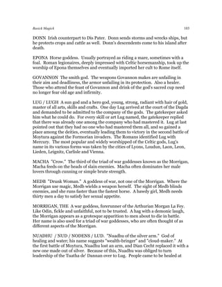 Basick Magick                                                                    103

DONN Irish counterpart to Dis Pater. Donn sends storms and wrecks ships, but
he protects crops and cattle as well. Donn's descendents come to his island after
death.

EPONA Horse goddess. Usually portrayed as riding a mare, sometimes with a
foal. Roman legionaires, deeply impressed with Celtic horsemanship, took up the
worship of Epona themselves and eventually imported her cult to Rome itself.

GOVANNON The smith god. The weapons Govannon makes are unfailing in
their aim and deadliness, the armor unfailing in its protection. Also a healer.
Those who attend the feast of Govannon and drink of the god's sacred cup need
no longer fear old age and infirmity.

LUG / LUGH A sun god and a hero god, young, strong, radiant with hair of gold,
master of all arts, skills and crafts. One day Lug arrived at the court of the Dagda
and demanded to be admitted to the company of the gods. The gatekeeper asked
him what he could do. For every skill or art Lug named, the gatekeeper replied
that there was already one among the company who had mastered it. Lug at last
pointed out that they had no one who had mastered them all, and so gained a
place among the deities, eventually leading them to victory in the second battle of
Moytura against the Formorian invaders. The Romans identified Lug with
Mercury. The most popular and widely worshipped of the Celtic gods, Lug's
name in its various forms was taken by the cities of Lyons, Loudun, Laon, Leon,
Lieden, Leignitz, Carlisle and Vienna.

MACHA "Crow." The third of the triad of war goddesses known as the Morrigan,
Macha feeds on the heads of slain enemies. Macha often dominates her male
lovers through cunning or simple brute strength.

MEDB "Drunk Woman." A goddess of war, not one of the Morrigan. Where the
Morrigan use magic, Medb wields a weapon herself. The sight of Medb blinds
enemies, and she runs faster than the fastest horse. A bawdy girl, Medb needs
thirty men a day to satisfy her sexual appetite.

MORRIGAN, THE A war goddess, forerunner of the Arthurian Morgan La Fey.
Like Odin, fickle and unfaithful, not to be trusted. A hag with a demonic laugh,
the Morrigan appears as a grotesque apparition to men about to die in battle.
Her name is also used for a triad of war goddesses, who are often thought of as
different aspects of the Morrigan.

NUADHU / NUD / NODENS / LUD. "Nuadhu of the silver arm." God of
healing and water; his name suggests "wealth-bringer" and "cloud-maker." At
the first battle of Moytura, Nuadhu lost an arm, and Dian Cecht replaced it with a
new one made out of silver. Because of this, Nuadhu was obliged to turn
leadership of the Tuatha de' Dannan over to Lug. People came to be healed at
 
