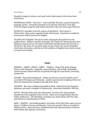 Basick Magick                                                                   104

Nuadhu's temple at Lydney, and small votive limbs made of silver have been
found there.

OGMIOS also OGMA "Sun Face." A hero god like Hercules, a god of eloquence,
language, genius. Generally portrayed as an old man dressed in a lion skin.
From his tongue hang fine gold chains attached to the ears of his eager followers.

SUCELLUS Guardian of forests, patron of agriculture. His consort is
Nantosvelta, whose name suggests brooks and streams. Sometimes considered
synonomous with Cernunnos or Daghda.

TUATHA DE' DANANN The divine tribes and people descended from the
goddess Danu. Skilled in druidry and magic, the Tuatha de' Danann possess four
talismans of great power: the stone of Fal which shrieked under the true heir to
the throne; the spear of Lug which made victory certain; the sword of Nuadhu
which slays all enemies; and the ever full cauldron of Daghda from which no man
ever goes away hungry.




                                     Egypt

AMMON / AMON / AMUN / AMEN. "Hidden." King of the gods of Egypt.
Patron of the Pharoahs. Originally a god of fertility, a local deity of Memphis.
Ammon became linked with the sun god Ra through the royal family, becoming
Ammon-Ra.

ANUBIS. The jackal-headed god. Anubis can foresee a mortal's destiny and is
associated with magic and divination. Anubis supervises the weighing of the soul
when the departed are brought to the hall of the dead.

ASTARTE. The Assyro-Babylonian goddess Ishtar, inducted into the Egyptian
pantheon and made a daughter of Ammon-Ra. Sometimes identified with Isis.

ATUM. The first of the gods, the self-created. By sheer will, Atum formed
himself out of the stagnant waters of Nun. Atum was hermaprhoditic (like the
Indian Ardhanara). The Memphis cosmology saw Atum (along with Nun, Shu,
and Tefnut) as manifestations of Ptah.

BAST / BASTET. Cat-headed goddess, local deity of the Nile Delta region (Lower
Egypt.) Goddess of music and dancing. Cats were sacred to Bast as a symbol of
animal passion. Bast's devotees celebrated their lady with processions of flower-
laden barges and orgiastic ceremonies.
 