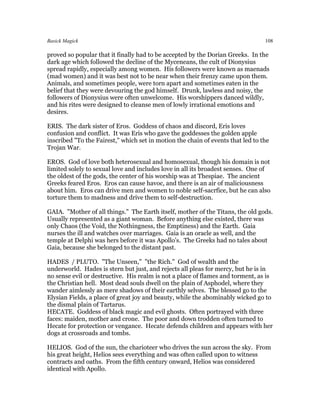 Basick Magick                                                                    108

proved so popular that it finally had to be accepted by the Dorian Greeks. In the
dark age which followed the decline of the Myceneans, the cult of Dionysius
spread rapidly, especially among women. His followers were known as maenads
(mad women) and it was best not to be near when their frenzy came upon them.
Animals, and sometimes people, were torn apart and sometimes eaten in the
belief that they were devouring the god himself. Drunk, lawless and noisy, the
followers of Dionysius were often unwelcome. His worshippers danced wildly,
and his rites were designed to cleanse men of lowly irrational emotions and
desires.

ERIS. The dark sister of Eros. Goddess of chaos and discord, Eris loves
confusion and conflict. It was Eris who gave the goddesses the golden apple
inscribed "To the Fairest," which set in motion the chain of events that led to the
Trojan War.

EROS. God of love both heterosexual and homosexual, though his domain is not
limited solely to sexual love and includes love in all its broadest senses. One of
the oldest of the gods, the center of his worship was at Thespiae. The ancient
Greeks feared Eros. Eros can cause havoc, and there is an air of maliciousness
about him. Eros can drive men and women to noble self-sacrfice, but he can also
torture them to madness and drive them to self-destruction.

GAIA. "Mother of all things." The Earth itself, mother of the Titans, the old gods.
Usually represented as a giant woman. Before anything else existed, there was
only Chaos (the Void, the Nothingness, the Emptiness) and the Earth. Gaia
nurses the ill and watches over marriages. Gaia is an oracle as well, and the
temple at Delphi was hers before it was Apollo's. The Greeks had no tales about
Gaia, because she belonged to the distant past.

HADES / PLUTO. "The Unseen," "the Rich." God of wealth and the
underworld. Hades is stern but just, and rejects all pleas for mercy, but he is in
no sense evil or destructive. His realm is not a place of flames and torment, as is
the Christian hell. Most dead souls dwell on the plain of Asphodel, where they
wander aimlessly as mere shadows of their earthly selves. The blessed go to the
Elysian Fields, a place of great joy and beauty, while the abominably wicked go to
the dismal plain of Tartarus.
HECATE. Goddess of black magic and evil ghosts. Often portrayed with three
faces: maiden, mother and crone. The poor and down trodden often turned to
Hecate for protection or vengance. Hecate defends children and appears with her
dogs at crossroads and tombs.

HELIOS. God of the sun, the charioteer who drives the sun across the sky. From
his great height, Helios sees everything and was often called upon to witness
contracts and oaths. From the fifth century onward, Helios was considered
identical with Apollo.
 