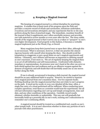 Basick Magick                                                                       11

                      4. Keeping a Magical Journal
                                        P.X.

       The keeping of a magical journal is a critical discipline for practicing
magician. It enables him to keep track of his progress upon the Path and
provides a concrete record of rituals and ceremonies, initiations undertaken,
evocations and invocations attempted, and any experiments that he or she may
perform along the lines of practical magic. The immediate, mundane benefit of
the journal is that it supplements one’s often-unreliable memory and provides
one with material to review months or even years after the fact. The more subtle
benefit of the magical journal is that it serves one as a token or “passport” to one’s
own higher development. Used properly in this fashion, it becomes a veritable
magical implement just as the Wand, Cup, or Sword.

        Many magicians keep their journal near or upon their Altar, although this
is not necessary. What is necessary, however, is that one practice the utmost
rigorous honesty with oneself when keeping the diary. One should avoid the
temptation to exaggerate or put a good shine on one’s magical experiments and
failures. Ultimately, one’s failures will become as important to defining oneself
as one’s successes, if not more so. The act of regularly keeping the magical diary
is an act of self-definition and self-transcendence. Confronted with obstacles
mundane or supramundane, its presence near one’s hand at the altar can serve as
both shield against fear and weakness and as an offensive weapon against the
demons of negativity and self-doubt that will inevitably assail one as one moves
further along the Path.

        If one is already accustomed to keeping a daily journal, the magical journal
should be an easy additional habit to acquire. However, be careful to separate
one’s magical journal from one’s mundane diary. Use two separate books.
Nothing should go into the magical journal that does not relate to one’s progress
on the path. It need not be wordy or even very detailed all the time; often, a
single line entry of a ritual performed will be sufficient. When conducting more
complex operations, treat them as a scientist would treat his experiments: list all
relevant information regarding one’s set-up and temple arrangements, time and
date, and any other conditions of the operation. Carefully record results
obtained, whether desirable or undesirable. This way one will gradually but
inexorably build up a powerful ally in one’s work, training one’s subconscious to
remember one’s continuing efforts.

       A magical journal should be treated as a confidential tool, exactly as one’s
other temple tools. It is at one’s discretion whether to share any portions of one’s
journals with other practitioners.

                                    
 