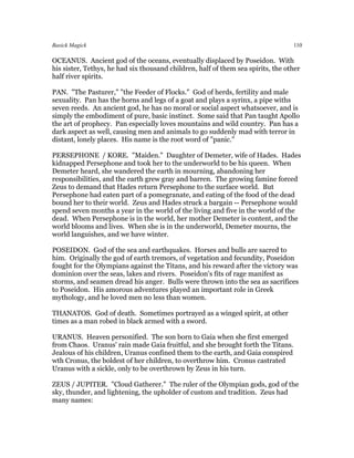 Basick Magick                                                                     110

OCEANUS. Ancient god of the oceans, eventually displaced by Poseidon. With
his sister, Tethys, he had six thousand children, half of them sea spirits, the other
half river spirits.

PAN. "The Pasturer," "the Feeder of Flocks." God of herds, fertility and male
sexuality. Pan has the horns and legs of a goat and plays a syrinx, a pipe withs
seven reeds. An ancient god, he has no moral or social aspect whatsoever, and is
simply the embodiment of pure, basic instinct. Some said that Pan taught Apollo
the art of prophecy. Pan especially loves mountains and wild country. Pan has a
dark aspect as well, causing men and animals to go suddenly mad with terror in
distant, lonely places. His name is the root word of "panic."

PERSEPHONE / KORE. "Maiden." Daughter of Demeter, wife of Hades. Hades
kidnapped Persephone and took her to the underworld to be his queen. When
Demeter heard, she wandered the earth in mourning, abandoning her
responsibilities, and the earth grew gray and barren. The growing famine forced
Zeus to demand that Hades return Persephone to the surface world. But
Persephone had eaten part of a pomegranate, and eating of the food of the dead
bound her to their world. Zeus and Hades struck a bargain -- Persephone would
spend seven months a year in the world of the living and five in the world of the
dead. When Persephone is in the world, her mother Demeter is content, and the
world blooms and lives. When she is in the underworld, Demeter mourns, the
world languishes, and we have winter.

POSEIDON. God of the sea and earthquakes. Horses and bulls are sacred to
him. Originally the god of earth tremors, of vegetation and fecundity, Poseidon
fought for the Olympians against the Titans, and his reward after the victory was
dominion over the seas, lakes and rivers. Poseidon's fits of rage manifest as
storms, and seamen dread his anger. Bulls were thrown into the sea as sacrifices
to Poseidon. His amorous adventures played an important role in Greek
mythology, and he loved men no less than women.

THANATOS. God of death. Sometimes portrayed as a winged spirit, at other
times as a man robed in black armed with a sword.

URANUS. Heaven personified. The son born to Gaia when she first emerged
from Chaos. Uranus' rain made Gaia fruitful, and she brought forth the Titans.
Jealous of his children, Uranus confined them to the earth, and Gaia conspired
wth Cronus, the boldest of her children, to overthrow him. Cronus castrated
Uranus with a sickle, only to be overthrown by Zeus in his turn.

ZEUS / JUPITER. "Cloud Gatherer." The ruler of the Olympian gods, god of the
sky, thunder, and lightening, the upholder of custom and tradition. Zeus had
many names:
 