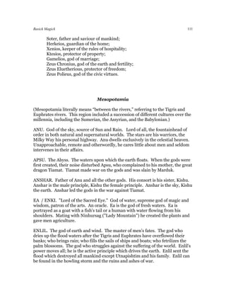 Basick Magick                                                                   111

       Soter, father and saviour of mankind;
       Herkeios, guardian of the home;
       Xenios, keeper of the rules of hospitality;
       Ktesios, protector of property;
       Gamelios, god of marriage;
       Zeus Chronius, god of the earth and fertility;
       Zeus Eluetherious, protector of freedom;
       Zeus Polieus, god of the civic virtues.




                                 Mesopotamia

(Mesopotamia literally means “between the rivers,” referring to the Tigris and
Euphrates rivers. This region included a succession of different cultures over the
millennia, including the Sumerian, the Assyrian, and the Babylonian.)

ANU. God of the sky, source of Sun and Rain. Lord of all, the fountainhead of
order in both natural and supernatural worlds. The stars are his warriors, the
Milky Way his personal highway. Anu dwells exclusively in the celestial heaven.
Unapproachable, remote and otherwordly, he cares little about men and seldom
intervenes in their affairs.

APSU. The Abyss. The waters upon which the earth floats. When the gods were
first created, their noise disturbed Apsu, who complained to his mother, the great
dragon Tiamat. Tiamat made war on the gods and was slain by Marduk.

ANSHAR. Father of Anu and all the other gods. His consort is his sister, Kishu.
Anshar is the male principle, Kishu the female principle. Anshar is the sky, Kishu
the earth. Anshar led the gods in the war against Tiamat.

EA / ENKI. "Lord of the Sacred Eye." God of water, supreme god of magic and
wisdom, patron of the arts. An oracle. Ea is the god of fresh waters. Ea is
portrayed as a goat with a fish's tail or a human with water flowing from his
shoulders. Mating with Ninhursag ("Lady Mountain") he created the plants and
gave men agriculture.

ENLIL. The god of earth and wind. The master of men's fates. The god who
dries up the flood waters after the Tigris and Euphrates have overflowed their
banks; who brings rain; who fills the sails of ships and boats; who fetrilizes the
palm blossoms. The god who struggles against the suffering of the world. Enlil's
power moves all; he is the active principle which drives the earth. Enlil sent the
flood which destroyed all mankind except Utnapishtim and his family. Enlil can
be found in the howling storm and the ruins and ashes of war.
 