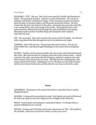 Basick Magick                                                                    113

SHAMASH / UTU. The sun. Son of the moon god Sin, brother and husband to
Ishtar. The great god of justice. In Sumer, a god of divination. The enemy of
darkness and all the evil darkness brings. Every morning, scorpion-men throw
open the gates of his great palace, and Shamash mounts his chariot. He then
crosses the sky from one horizon to the other, casting his rays upon the earth like
a net, seeing all the evils and wrongs of the world. Entering the earth on the
eastern horizon, Shamash travels through the underworld back to his palace.
Shamash requires justice of earthly kings and champions their subjects,
especially the poor.

SIN. The moon god. Wise and secretive, the enemy of all evil spirits. An old man
with a long beard who flies through the sky in his sailboat every night.

TAMMUZ. God of the harvest. The god who dies and is reborn. The love of
Ishtar killed him, and Ishtar fought Ereshkigal in the underworld to bring him
back.

TIAMAT. Goddess of the primeval depths, the chaos from which Marduk formed
the world. She took the form of a dragon and swam in the primal waters. Tiamat
warred on the gods, spawning a brood of dragons, sphinxes, scorpion-men and
other demons and monsters for her army. Marduk slew her, defeating her with
magic and powerful winds. Splitting her in two, Marduk cast one half of Tiamat
into the sky to form the heavens and the other he cast down to form the earth.




                                      Norse

ANGRBODA. The giantess who mated with Loki to create Hel, Fenrir and the
Midgard Serpent.

BALDER. A dying and resurrecting hero god. Fair haired, wise and well beloved.
He will come again to rule after Ragnarok, the Twilight of the Old Gods.

BRAGI. God of poetry and eloquence, husband of Iduun. It is Bragi's duty to
prepare Valhalla for new arrivals.

DONAR. German god of thunder and storms, forerunner of Thor. His symbol is
the swastika. Oak trees are sacred to Donar, as they are to Jove.
 