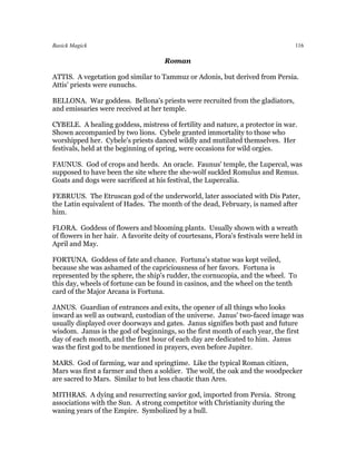 Basick Magick                                                                      116

                                      Roman

ATTIS. A vegetation god similar to Tammuz or Adonis, but derived from Persia.
Attis' priests were eunuchs.

BELLONA. War goddess. Bellona's priests were recruited from the gladiators,
and emissaries were received at her temple.

CYBELE. A healing goddess, mistress of fertility and nature, a protector in war.
Shown accompanied by two lions. Cybele granted immortality to those who
worshipped her. Cybele's priests danced wildly and mutilated themselves. Her
festivals, held at the beginning of spring, were occasions for wild orgies.

FAUNUS. God of crops and herds. An oracle. Faunus' temple, the Lupercal, was
supposed to have been the site where the she-wolf suckled Romulus and Remus.
Goats and dogs were sacrificed at his festival, the Lupercalia.

FEBRUUS. The Etruscan god of the underworld, later associated with Dis Pater,
the Latin equivalent of Hades. The month of the dead, February, is named after
him.

FLORA. Goddess of flowers and blooming plants. Usually shown with a wreath
of flowers in her hair. A favorite deity of courtesans, Flora's festivals were held in
April and May.

FORTUNA. Goddess of fate and chance. Fortuna's statue was kept veiled,
because she was ashamed of the capriciousness of her favors. Fortuna is
represented by the sphere, the ship's rudder, the cornucopia, and the wheel. To
this day, wheels of fortune can be found in casinos, and the wheel on the tenth
card of the Major Arcana is Fortuna.

JANUS. Guardian of entrances and exits, the opener of all things who looks
inward as well as outward, custodian of the universe. Janus' two-faced image was
usually displayed over doorways and gates. Janus signifies both past and future
wisdom. Janus is the god of beginnings, so the first month of each year, the first
day of each month, and the first hour of each day are dedicated to him. Janus
was the first god to be mentioned in prayers, even before Jupiter.

MARS. God of farming, war and springtime. Like the typical Roman citizen,
Mars was first a farmer and then a soldier. The wolf, the oak and the woodpecker
are sacred to Mars. Similar to but less chaotic than Ares.

MITHRAS. A dying and resurrecting savior god, imported from Persia. Strong
associations with the Sun. A strong competitor with Christianity during the
waning years of the Empire. Symbolized by a bull.
 