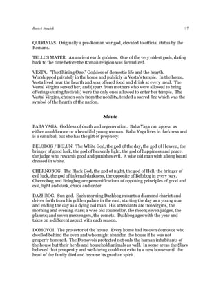 Basick Magick                                                                      117



QUIRINIAS. Originally a pre-Roman war god, elevated to official status by the
Romans.

TELLUS MATER. An ancient earth goddess. One of the very oldest gods, dating
back to the time before the Roman religion was formalized.

VESTA. "The Shining One,” Goddess of domestic life and the hearth.
Worshipped privately in the home and publicly in Vesta's temple. In the home,
Vesta lived near the hearth and was offered food and drink at every meal. The
Vestal Virgins served her, and (apart from mothers who were allowed to bring
offerings during festivals) were the only ones allowed to enter her temple. The
Vestal Virgins, chosen only from the nobility, tended a sacred fire which was the
symbol of the hearth of the nation.


                                     Slavic

BABA YAGA. Goddess of death and regeneration. Baba Yaga can appear as
either an old crone or a beautiful young woman. Baba Yaga lives in darkness and
is a cannibal, but she has the gift of prophecy.

BELOBOG / BELUN. The White God, the god of the day, the god of Heaven, the
bringer of good luck, the god of heavenly light, the god of happiness and peace,
the judge who rewards good and punishes evil. A wise old man with a long beard
dressed in white.

CHERNOBOG. The Black God, the god of night, the god of Hell, the bringer of
evil luck, the god of infernal darkness, the opposite of Belobog in every way.
Chernobog and Belogbog are personifications of opposing principles of good and
evil, light and dark, chaos and order.

DAZHBOG. Sun god. Each morning Dazhbog mounts a diamond chariot and
drives forth from his golden palace in the east, starting the day as a young man
and ending the day as a dying old man. His attendants are two virgins, the
morning and evening stars; a wise old counsellor, the moon; seven judges, the
planets; and seven messengers, the comets. Dazhbog ages with the year and
takes on a different aspect with each season.

DOMOVOI. The protector of the house. Every home had its own domovoe who
dwelled behind the oven and who might abandon the house if he was not
properly honored. The Domovois protected not only the human inhabitants of
the house but their herds and household animals as well. In some areas the Slavs
believed that prosperity and well-being could not exist in a new house until the
head of the family died and became its guadian spirit.
 