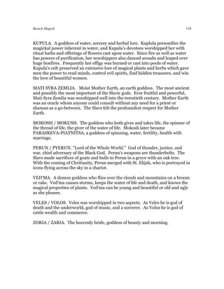 Basick Magick                                                                   118



KUPULA. A goddess of water, sorcery and herbal lore. Kuplula personifies the
magickal power inherent in water, and Kupula's devotees worshipped her with
ritual baths and offerings of flowers cast upon water. Since fire as well as water
has powers of purification, her worshippers also danced aroudn and leaped over
huge bonfires. Frequently her effigy was burned or cast into pools of water.
Kupula's cult preserved an extensive lore of magical plants and herbs which gave
men the power to read minds, control evil spirits, find hidden treasures, and win
the love of beautiful women.

MATI SYRA ZEMLIA. Moist Mother Earth, an earth goddess. The most ancient
and possibly the most important of the Slavic gods. Ever fruitful and powerful,
Mati Syra Zemlia was worshipped well into the twentieth century. Mother Earth
was an oracle whom anyone could consult without any need for a priest or
shaman as a go-between. The Slavs felt the profoundest respect for Mother
Earth.

MOKOSH / MOKUSH. The goddess who both gives and takes life, the spinner of
the thread of life, the giver of the water of life. Mokosh later became
PARASKEVA-PIATNITSA, a goddess of spinning, water, fertility, health with
marriage.

PERUN / PYERUN. "Lord of the Whole World." God of thunder, justice, and
war, chief adversary of the Black God. Perun's weapons are thunderbolts. The
Slavs made sacrifices of goats and bulls to Perun in a grove with an oak tree.
With the coming of Chritianity, Perun merged with St. Elijah, who is portrayed in
icons flying across the sky in a chariot.

VED'MA. A demon goddess who flies over the clouds and mountains on a broom
or rake. Ved'ma causes storms, keeps the water of life and death, and knows the
magical properties of plants. Ved'ma can be young and beautiful or old and ugly
as she pleases.

VELES / VOLOS. Veles was worshipped in two aspects. As Veles he is god of
death and the underworld, god of music, and a sorcerer. As Volos he is god of
cattle wealth and commerce.

ZORIA / ZARIA. The heavenly bride, goddess of beauty and morning.
 