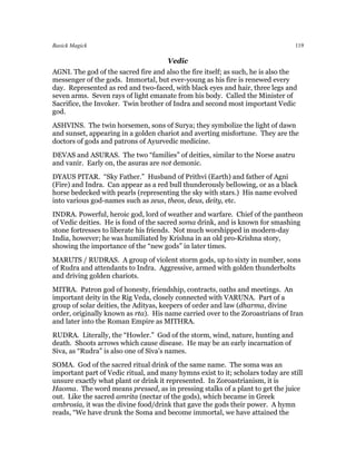 Basick Magick                                                                    119

                                      Vedic
AGNI. The god of the sacred fire and also the fire itself; as such, he is also the
messenger of the gods. Immortal, but ever-young as his fire is renewed every
day. Represented as red and two-faced, with black eyes and hair, three legs and
seven arms. Seven rays of light emanate from his body. Called the Minister of
Sacrifice, the Invoker. Twin brother of Indra and second most important Vedic
god.
ASHVINS. The twin horsemen, sons of Surya; they symbolize the light of dawn
and sunset, appearing in a golden chariot and averting misfortune. They are the
doctors of gods and patrons of Ayurvedic medicine.
DEVAS and ASURAS. The two “families” of deities, similar to the Norse asatru
and vanir. Early on, the asuras are not demonic.
DYAUS PITAR. “Sky Father.” Husband of Prithvi (Earth) and father of Agni
(Fire) and Indra. Can appear as a red bull thunderously bellowing, or as a black
horse bedecked with pearls (representing the sky with stars.) His name evolved
into various god-names such as zeus, theos, deus, deity, etc.
INDRA. Powerful, heroic god, lord of weather and warfare. Chief of the pantheon
of Vedic deities. He is fond of the sacred soma drink, and is known for smashing
stone fortresses to liberate his friends. Not much worshipped in modern-day
India, however; he was humiliated by Krishna in an old pro-Krishna story,
showing the importance of the “new gods” in later times.
MARUTS / RUDRAS. A group of violent storm gods, up to sixty in number, sons
of Rudra and attendants to Indra. Aggressive, armed with golden thunderbolts
and driving golden chariots.
MITRA. Patron god of honesty, friendship, contracts, oaths and meetings. An
important deity in the Rig Veda, closely connected with VARUNA. Part of a
group of solar deities, the Adityas, keepers of order and law (dharma, divine
order, originally known as rta). His name carried over to the Zoroastrians of Iran
and later into the Roman Empire as MITHRA.
RUDRA. Literally, the “Howler.” God of the storm, wind, nature, hunting and
death. Shoots arrows which cause disease. He may be an early incarnation of
Siva, as “Rudra” is also one of Siva’s names.
SOMA. God of the sacred ritual drink of the same name. The soma was an
important part of Vedic ritual, and many hymns exist to it; scholars today are still
unsure exactly what plant or drink it represented. In Zoroastrianism, it is
Haoma. The word means pressed, as in pressing stalks of a plant to get the juice
out. Like the sacred amrita (nectar of the gods), which became in Greek
ambrosia, it was the divine food/drink that gave the gods their power. A hymn
reads, “We have drunk the Soma and become immortal, we have attained the
 