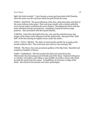 Basick Magick                                                                   120

light, the Gods revealed.” Later became a moon god associated with Chandra,
since the moon was the cup from which the gods drank the soma.
SURYA / SAVITUR. The personification of the Sun, chief solar deity and chief of
the seven Adityas (solar gods.) Hair and arms of gold, with a chariot pulled by
seven horses said to symbolize the seven chakras. Worshipped at dawn with the
solar salutation (Surya namaskara), consisting of mantras and ten yogic
postures. Also associated with the Gayatri Mantra.
VARUNA. God of the dark half of the sky, rain, and the celestial ocean; also
keeper of the divine order (dharma) and the underworld. Also god of the “dark
half” of the Sun (during its nightly course under the earth.)
VAYU / VATA / PRANA. The deity of wind, breath and life (in as much as the
breath evidences life.) The word came into Latin as vita meaning “life.”
USHAS. The Dawn, the most prominent goddess of the Rig Veda. Beautiful and
auspicious daughter of Dyaus.
YAMA / YAMARAJA. The first mortal who died and entered into the
Otherworld, thus becoming Lord of Death and of the Dead. Depicted with green
or red skin, red clothes, and riding a water buffalo; he holds a noose with which
he pulls the spirit from the corpse. In Buddhism, he becomes a Judge of the
Dead. Also found in Zoroastrian and other mythologies.
 