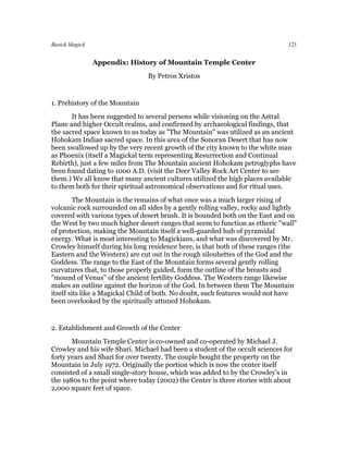 Basick Magick                                                                   121


                Appendix: History of Mountain Temple Center
                                By Petros Xristos


1. Prehistory of the Mountain
       It has been suggested to several persons while visioning on the Astral
Plane and higher Occult realms, and confirmed by archaeological findings, that
the sacred space known to us today as "The Mountain" was utilized as an ancient
Hohokam Indian sacred space. In this area of the Sonoran Desert that has now
been swallowed up by the very recent growth of the city known to the white man
as Phoenix (itself a Magickal term representing Resurrection and Continual
Rebirth), just a few miles from The Mountain ancient Hohokam petroglyphs have
been found dating to 1000 A.D. (visit the Deer Valley Rock Art Center to see
them.) We all know that many ancient cultures utilized the high places available
to them both for their spiritual astronomical observations and for ritual uses.
         The Mountain is the remains of what once was a much larger rising of
volcanic rock surrounded on all sides by a gently rolling valley, rocky and lightly
covered with various types of desert brush. It is bounded both on the East and on
the West by two much higher desert ranges that seem to function as etheric "wall"
of protection, making the Mountain itself a well-guarded hub of pyramidal
energy. What is most interesting to Magickians, and what was discovered by Mr.
Crowley himself during his long residence here, is that both of these ranges (the
Eastern and the Western) are cut out in the rough silouhettes of the God and the
Goddess. The range to the East of the Mountain forms several gently rolling
curvatures that, to those properly guided, form the outline of the breasts and
"mound of Venus" of the ancient fertility Goddess. The Western range likewise
makes an outline against the horizon of the God. In between them The Mountain
itself sits like a Magickal Child of both. No doubt, such features would not have
been overlooked by the spiritually attuned Hohokam.


2. Establishment and Growth of the Center
       Mountain Temple Center is co-owned and co-operated by Michael J.
Crowley and his wife Shari. Michael had been a student of the occult sciences for
forty years and Shari for over twenty. The couple bought the property on the
Mountain in July 1972. Originally the portion which is now the center itself
consisted of a small single-story house, which was added to by the Crowley's in
the 1980s to the point where today (2002) the Center is three stories with about
2,000 square feet of space.
 