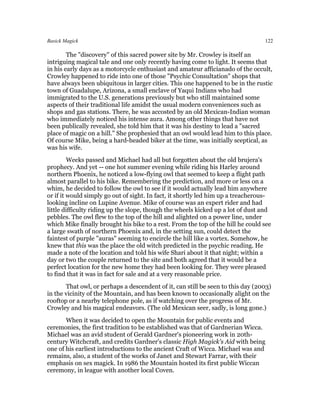 Basick Magick                                                                    122

        The "discovery" of this sacred power site by Mr. Crowley is itself an
intriguing magical tale and one only recently having come to light. It seems that
in his early days as a motorcycle enthusiast and amateur afficianado of the occult,
Crowley happened to ride into one of those "Psychic Consultation" shops that
have always been ubiquitous in larger cities. This one happened to be in the rustic
town of Guadalupe, Arizona, a small enclave of Yaqui Indians who had
immigrated to the U.S. generations previously but who still maintained some
aspects of their traditional life amidst the usual modern conveniences such as
shops and gas stations. There, he was accosted by an old Mexican-Indian woman
who immediately noticed his intense aura. Among other things that have not
been publically revealed, she told him that it was his destiny to lead a "sacred
place of magic on a hill." She prophesied that an owl would lead him to this place.
Of course Mike, being a hard-headed biker at the time, was initially sceptical, as
was his wife.
         Weeks passed and Michael had all but forgotten about the old brujera's
prophecy. And yet -- one hot summer evening while riding his Harley around
northern Phoenix, he noticed a low-flying owl that seemed to keep a flight path
almost parallel to his bike. Remembering the prediction, and more or less on a
whim, he decided to follow the owl to see if it would actually lead him anywhere
or if it would simply go out of sight. In fact, it shortly led him up a treacherous-
looking incline on Lupine Avenue. Mike of course was an expert rider and had
little difficulty riding up the slope, though the wheels kicked up a lot of dust and
pebbles. The owl flew to the top of the hill and alighted on a power line, under
which Mike finally brought his bike to a rest. From the top of the hill he could see
a large swath of northern Phoenix and, in the setting sun, could detect the
faintest of purple "auras" seeming to encircle the hill like a vortex. Somehow, he
knew that this was the place the old witch predicted in the psychic reading. He
made a note of the location and told his wife Shari about it that night; within a
day or two the couple returned to the site and both agreed that it would be a
perfect location for the new home they had been looking for. They were pleased
to find that it was in fact for sale and at a very reasonable price.
       That owl, or perhaps a descendent of it, can still be seen to this day (2003)
in the vicinity of the Mountain, and has been known to occasionally alight on the
rooftop or a nearby telephone pole, as if watching over the progress of Mr.
Crowley and his magical endeavors. (The old Mexican seer, sadly, is long gone.)
       When it was decided to open the Mountain for public events and
ceremonies, the first tradition to be established was that of Gardnerian Wicca.
Michael was an avid student of Gerald Gardner's pioneering work in 20th-
century Witchcraft, and credits Gardner's classic High Magick's Aid with being
one of his earliest introductions to the ancient Craft of Wicca. Michael was and
remains, also, a student of the works of Janet and Stewart Farrar, with their
emphasis on sex magick. In 1986 the Mountain hosted its first public Wiccan
ceremony, in league with another local Coven.
 