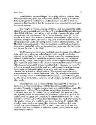 Basick Magick                                                                       123

        The Gods must have smiled upon the fledgling efforts of Mike and Shari,
for in January of 1987 Shari won a substantial amount of money in the Arizona
Lottery. This gift from "on high" was used the best way possible, to finish the
expansion of the Temple, so that the community could immediately benefit from
this karmic largesse.
       The Temple, in Phoenix, Arizona, sits atop a small mountain in the middle
of the Phoenix Mountain Preserve, in the north-central part of the city. Like most
of the hills in this desert city, it is rocky and nearly treeless save for a few small
mesquite and sage bushes around the perimeter. The only animal life that can
survive in the harsh climate tends to reflect the intensity of the Magick here --
scorpions, wild jackrabbits, and birds of prey (such as the owl that is occasionally
seen perched on a nearby telephone pole and seems to return seasonally.) The
Mountain is also surrounded by other mountains on top of which can be seen to
those with a bit of subtle vision, see a goddess form on one side (the East) and a
god form on the other (to the West.)
        The Center opened itself more widely to the public in 1992 when it began
to be publicized as a learning and study center, with a sizable non-lending
research library. Today the library at the Temple is one of its most popular and
talked-about features, as it seems to be one of the first things that visitors see
upon walking through the sliding glass doors. Painstakingly assembled over a
period of twenty years or more, the Library now consists of thousands of volumes
of books, never yet counted, filling ceiling-high shelves all around the room. The
collection covers all aspects of the occult arts and sciences, including astrology,
numerology, mythology of various cultures and historical periods, Wicca,
Masonic lore, Meditation and Spiritualism, New Age teachings and Healing,
Rosicrucianism, and of course, the Golden Dawn. Mr. Crowley also has (as one
would expect) a sizable collection of rare Crowley works (Aleister Crowley, that
is). The library itself contains numerous out-of-print and hard to find editions of
other works.
       The center has a look of spontaneity and organic growth in its design; it
has been converted from a private residence into a mixed public/private
structure. The center is intimite in size, with an area on the first floor reserved for
the permanent residents. The second floor has an office/computer room,
conference room, and the excellent library already described. On the top floor
two flights up, veiled for restricted access, is the most sacred ritual space in the
Temple, used for higher-level Golden Dawn and other ceremonies. This sacred
space has a porch which overlooks the outdoor space. This outdoor area consists
of a magical working area in a thirty-nine foot perimeter circle, marked off by
standing stones constructed to look like a miniature Stonehenge. It is large
enough to accomodate upwards of fifty or more persons, and on at least one
occasion there have been closer to a hundred present, during one of the major
annual Pagan festivals.
 