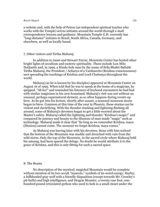 Basick Magick                                                                  126

a website and, with the help of Petros (an independent spiritual teacher who
works with the Temple) serves initiates around the world thorugh e-mail
correspondence lessons and guidance. Mountain Temple G.D. currently has
"long-distance" initiates in Brazil, South Africa, Canada, Germany, and
elsewhere, as well as locally based.


7. Other visitors and Tirtha Maharaj
       In addition to Janet and Stewart Farrar, Mountain Center has hosted other
bright lights of occultism and esoteric spirituality. These include Lon Milo
DuQuette and, in 1999, a Hindu holy man by the name of Srila Bhakti Ballabh
Tirtha Maharaj, the President / Acharya of a Vaishnavite (Krishna consciousness)
sect spreading the teachings of Krishna and Lord Chaitanya throughout the
world.
        Maharaj (as he is known by his disciples) appeared at Mountain Center on
August 16 of 1999. When told that he was to speak at the home of a magician, he
quipped, "Ah ho!" and reminded his listeners of boyhood encounters he had had
with similar magicians in his own homeland. Maharaj's visit was not without an
unusual, perhaps supernatural element, as so often happens during events up
here. As he got into his lecture, shortly after sunset, a seasonal monsoon storm
began to brew. Common at this time of the year in Phoenix, these storms can be
violent and electrifying. With the thunder cracking and lightning flashing all
around, some of Maharaj's devotees began to get a little worried about the
Master's safety. Maharaj called the lightning and thunder "Krishna's magic!" and
compared its potency and beauty to the illusions of man-made "magic" such as
technology. Maharaj made it clear that "So long as we remember Krishna, maya
[illusion] cannot come. The moment we forget Krishna, maya comes."
       As Maharaj was leaving later with his devotees, those with him noticed
that the bottom of the Mountain was muddy and drenched with rain from the
wild storm. Only the top of the Mountain, in the sacred circle where Maharaj held
his satsang, had been spared the deluge. No doubt he would attribute it to the
grace of Krishna, and this is only fitting for such a sacred space.




8. The Beasts
        No description of the mystical, magickal Mountain would be complete
without mention of its two occult "mascots," symbols of its weird energy: Harley,
a fullblooded gray wolf with a friendly disposition (except towards Mr. Crowley's
pit-bulls) and high intelligence; and Dragon Monster, a twenty-one foot, one-
hundred pound reticulated python who used to lurk in a small closet under the
 