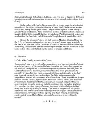 Basick Magick                                                                   127

stairs, meditating on its heated rock. No one was ever able to figure out if Dragon
Monster was a male or female, and no one was brave enough to investigate it so
closely.
        Sadly and weirdly, both of these magnificent beasts made their individual
transition to the higher realms in February of 1999. Both died within a week of
each other, Harley a week prior to and Dragon on the night of Mike Crowley's
50th birthday celebration. Mike interpreted the loss of both beasts as a necessary
sacrifice to the Gods, to enable further growth here. (Another serpent, somewhat
smaller than the first, later called Mountain Temple home; it too died in 2006.)
       One of the Mountain's three pit-bull terriers, Max (an Adeptus Minor in
the G.D., perhaps the only canine ever so recognized) passed away peacefully at
the foot of his mistress' bed in December of 2002, at a respectably advanced age.
As of 2005, the other two terriers were living elsewhere, and the Mountain is now
home to two white wolf hybrids by the names of Wizard and Storm.


9. Conclusion
Let's let Mike Crowley speak for the Center:
"Mountain Center practices freedom, acceptance, and tolerance of all religious
or spiritual aspects of life, and all beliefs. Over time the Center has evolved as
we all do, as time goes on. We continue to promote freedom. We now focus on
Golden Dawn work; however, we continue to allow other groups rent the
[outside] area and certain (non-consecrated) ritual tools in order to do their
own thing. Groups who have enjoyed our facilities include ceremonial
Magickians, several Wiccan covens, the Discordians, Chaos Magickians, Strega
(Italian wicca), Voodoo, Spiritualists, American Indian, Hindu, and Buddhist
practitioners. People come to the Mountain for research and for intelligent
conversations. Or just a good old bullshit session on any subject or anything.
Everyone has the right to say what ever they want without being afraid of
being told to shut up or they're wrong. That's not to say you will not get an
argument or a heated discussion on that particular subject. The Mountain has
had some wild parties just to have a party and it can be very fun exciting,
erotic, and strange. Plain old fun with out the worry of being politically
correct!"

                                  
 