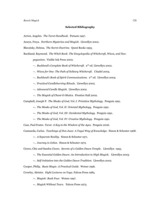 Basick Magick                                                                            128

                                   Selected Bibliography


Arrien, Angeles. The Tarot Handbook. Putnam 1997.

Aswyn, Freya. Northern Mysteries and Magick. Llewellyn 2002.

Blavatsky, Helena. The Secret Doctrine. Quest Books 1993.

Buckland, Raymond. The Witch Book: The Encyclopedia of Witchcraft, Wicca, and Neo-

        paganism. Visible Ink Press 2002.

        --. Buckland’s Complete Book of Witchcraft. 2nd ed. Llewellyn 2002.

        --. Wicca for One: The Path of Solitary Witchcraft. Citadel 2004.

        --. Buckland’s Book of Spirit Communications. 2nd ed. Llewellyn 2004.

        --. Practical Candleburning Rituals. Llewellyn 2002.

        --. Advanced Candle Magick. Llewellyn 2002.

        --. The Magick of Chant-O-Matics. Prentice Hall 2002.

Campbell, Joseph P. The Masks of God, Vol. I: Primitive Mythology. Penguin 1991.

        --. The Masks of God, Vol. II: Oriental Mythology. Penguin 1991.

        --. The Masks of God, Vol. III: Occidental Mythology. Penguin 1991.

        --. The Masks of God, Vol. IV: Creative Mythology. Penguin 1991.

Case, Paul Foster. Tarot: A Key to the Wisdom of the Ages. Penguin 2006.

Castaneda, Carlos. Teachings of Don Juan: A Yaqui Way of Knowledge. Simon & Schuster 1968.

        --. A Separate Reality. Simon & Schuster 1971.

        --. Journey to Ixtlan. Simon & Schuster 1972.

Cicero, Chic and Sandra Cicero. Secrets of a Golden Dawn Temple. Llewellyn 1995.

        --. The Essential Golden Dawn: An Introduction to High Magick. Llewellyn 2003.

        --. Self-Initiation into the Golden Dawn Tradition. Llewellyn 2002.

Cooper, Philip. Basic Magic: A Practical Guide. Weiser 1996.

Crowley, Aleister. Eight Lectures on Yoga. Falcon Press 1985.

        --. Magick: Book Four. Weiser 1997.

        --. Magick Without Tears. Falcon Press 1973.
 