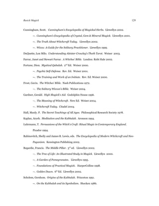Basick Magick                                                                             129


Cunningham, Scott. Cunningham’s Encyclopedia of Magickal Herbs. Llewellyn 2002.

        --. Cunningham’s Encyclopedia of Crystal, Gem & Mineral Magick. Llewellyn 2001.

        --. The Truth About Witchcraft Today. Llewellyn 2002.

        --. Wicca: A Guide for the Solitary Practitioner. Llewellyn 1999.

DuQuette, Lon Milo. Understanding Aleister Crowley’s Thoth Tarot. Weiser 2003.

Farrar, Janet and Stewart Farrar. A Witches’ Bible. London: Robt Hale 2002.

Fortune, Dion. Mystical Qabalah. 2nd Ed. Weiser 2000.

        --. Psychic Self-Defense. Rev. Ed. Weiser 2001.

        --. The Training and Work of an Initiate. Rev. Ed. Weiser 2000.

Frost, Gavin. The Witches’ Bible. Nash Publications 1972.

        --. The Solitary Wiccan’s Bible. Weiser 2004.

Gardner, Gerald. High Magick’s Aid. Godolphin House 1996.

        --. The Meaning of Witchcraft. New Ed. Weiser 2004.

        --. Witchcraft Today. Citadel 2004.

Hall, Manly. P. The Secret Teachings of All Ages. Philosophical Research Society 1978.

Kaplan, Aryeh. Meditation and the Kabbalah. Aronson 1994.

Luhrmann, T. Persuasions of the Witch's Craft: Ritual Magic in Contemporary England.

        Picador 1994.

Rabinovitch, Shelly and James R. Lewis, eds. The Encyclopedia of Modern Witchcraft and Neo-

        Paganism. Kensington Publishing 2002.

Regardie, Francis. The Middle Pillar. 3rd ed. Llewellyn 2002.

        --. The Tree of Life: An Illustrated Study in Magick. Llewellyn 2000.

        --. A Garden of Pomegranates. Llewellyn 1995.

        --. Foundations of Practical Magick. HarperCollins 1998.

        --. Golden Dawn. 6th Ed. Llewellyn 2002.

Scholem, Gershom. Origins of the Kabbalah. Princeton 1991.

        --. On the Kabbalah and its Symbolism. Shocken 1986.
 