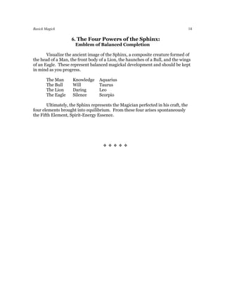 Basick Magick                                                                       14

                    6. The Four Powers of the Sphinx:
                      Emblem of Balanced Completion

       Visualize the ancient image of the Sphinx, a composite creature formed of
the head of a Man, the front body of a Lion, the haunches of a Bull, and the wings
of an Eagle. These represent balanced magickal development and should be kept
in mind as you progress.

       The Man      Knowledge     Aquarius
       The Bull     Will          Taurus
       The Lion     Daring        Leo
       The Eagle    Silence       Scorpio

       Ultimately, the Sphinx represents the Magician perfected in his craft, the
four elements brought into equilibrium. From these four arises spontaneously
the Fifth Element, Spirit-Energy Essence.




                                    
 
