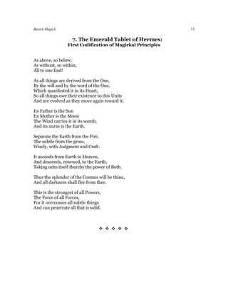 Basick Magick                                                 15

                    7. The Emerald Tablet of Hermes:
                  First Codification of Magickal Principles


As above, so below;
As without, so within,
All to one End!

As all things are derived from the One,
By the will and by the word of the One,
Which manifested it in its Heart,
So all things owe their existence to this Unity
And are evolved as they move again toward it.

Its Father is the Sun
Its Mother is the Moon
The Wind carries it in its womb,
And its nurse is the Earth.

Separate the Earth from the Fire,
The subtle from the gross,
Wisely, with Judgment and Craft.

It ascends from Earth to Heaven,
And descends, renewed, to the Earth,
Taking unto itself thereby the power of Both.

Thus the splendor of the Cosmos will be thine,
And all darkness shall flee from thee.

This is the strongest of all Powers,
The Force of all Forces,
For it overcomes all subtle things
And can penetrate all that is solid.



                                   
 