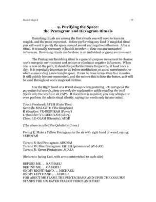 Basick Magick                                                                     19

                       9. Purifying the Space:
                the Pentagram and Hexagram Rituals
        Banishing rituals are among the first rituals you will need to learn in
magick, and the most important. Before performing any kind of magickal ritual
you will want to purify the space around you of any negative influences. After a
ritual, it is usually necessary to banish in order to clear out any unwanted
influences. Banishing rituals can be done in an individual or group environment.

        The Pentagram Banishing ritual is a general-purpose movement to cleanse
one’s energetic environment and reduce or eliminate negative influences. When
one is new on the path, it should be performed more frequently, at least once a
day. It is especially important to do before meditations or astral experiments, or
when consecrating a new temple space. It can be done in less than five minutes.
It will quickly become memorized, and the sooner this is done the better, as it will
be used throughout one’s magickal lifetime.

      Use the Right hand or a Wand always when gesturing. Do not speak the
parenthetical words, these are only for explanation while reading the text!
Speak only the words in all CAPS. If discretion is required, you may whisper or
even perform the whole ritual silently, saying the words only in your mind.

Touch Forehead: ATEH (Unto Thee)
Genitals: MALKUTH (The Kingdom)
R Shoulder: VE-GEBURAH (Power)
L Shoulder: VE-GEDULAH (Glory)
Chest: LE-OLAM (Eternity), AUM!

(The above is called the Qabalistic Cross.)

Facing E: Make a Yellow Pentagram in the air with right hand or wand, saying:
YEHOVAH

Turn to S: Red Pentagram: ADONAI
Turn to W: Blue Pentagram: EHIEH (pronounced AY-I-AY)
Turn to N: Green Pentagram: AGALA

(Return to facing East, with arms outstretched to each side)

BEFORE ME . . . RAPHAEL!
BEHIND ME . . . GABRIEL!
ON MY RIGHT HAND . . . MICHAEL!
ON MY LEFT HAND . . . AURIEL!
FOR ABOUT ME FLAME THE PENTAGRAMS AND UPON THE COLUMN
STANDS THE SIX RAYED STAR OF FORCE AND FIRE!
 