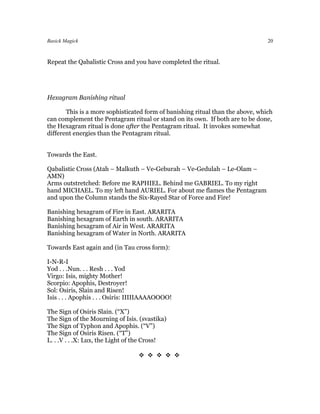Basick Magick                                                                   20



Repeat the Qabalistic Cross and you have completed the ritual.




Hexagram Banishing ritual

       This is a more sophisticated form of banishing ritual than the above, which
can complement the Pentagram ritual or stand on its own. If both are to be done,
the Hexagram ritual is done after the Pentagram ritual. It invokes somewhat
different energies than the Pentagram ritual.


Towards the East.

Qabalistic Cross (Atah – Malkuth – Ve-Geburah – Ve-Gedulah – Le-Olam –
AMN)
Arms outstretched: Before me RAPHIEL. Behind me GABRIEL. To my right
hand MICHAEL. To my left hand AURIEL. For about me flames the Pentagram
and upon the Column stands the Six-Rayed Star of Force and Fire!

Banishing hexagram of Fire in East. ARARITA
Banishing hexagram of Earth in south. ARARITA
Banishing hexagram of Air in West. ARARITA
Banishing hexagram of Water in North. ARARITA

Towards East again and (in Tau cross form):

I-N-R-I
Yod . . .Nun. . . Resh . . . Yod
Virgo: Isis, mighty Mother!
Scorpio: Apophis, Destroyer!
Sol: Osiris, Slain and Risen!
Isis . . . Apophis . . . Osiris: IIIIIAAAAOOOO!

The Sign of Osiris Slain. (“X”)
The Sign of the Mourning of Isis. (svastika)
The Sign of Typhon and Apophis. (“V”)
The Sign of Osiris Risen. (“T”)
L. . .V . . .X: Lux, the Light of the Cross!

                                  
 