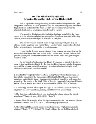 Basick Magick                                                                         21

                       10. The Middle Pillar Ritual:
                Bringing Down the Light of the Higher Self
       This is a powerful energy-invoking exercise used to bring down the Light
of Spirit or awareness or the Higher Self into the body of the magician. Once the
Light has been installed in the Heart (point 9 below), it may effectively be
channeled outward as healing and transformative energy.

       When used in this fashion, the Light that has been installed in the Heart
center in point 9 is channeled through the palm of the hand as a pure white Ray
of force, towards whatever object is intended as recipient.

       This exercise stands by itself as an energy focusing work, and may be
utilized by any magician on a regular basis – and certainly ought to be activated
before attempting any transmittal of healing energy.

       It may also be done as part of a longer ritual process, such as following the
LBRP and the Rose+Cross Rite, in that order. In this way, the LBRP clears and
purifies your space; the Rose+Cross establishes a clear white background upon
which to work.

       Do not banish after invoking the Light! If you need to banish it should be
done before invoking the Light. By the time the Light has successfully descended
there will be no need to banish anything. You do not banish the Light, it will
dissipate or remained stored as needed.


1. Stand in the Temple (or other location) facing West. (This is because you are
taken to be standing in the East, source of the Light of the Golden Dawn as it
manifests on the Earth plane.) Arms are stretched out straight to both sides. On
your right (the North) is the Black Pillar of Severity; on your left (the South) is the
White Pillar of Mercy. You stand in between as the Middle Pillar of Balance.

2. A blindingly brilliant white light, the Light of the Infinite God (Ain Soph Aur)
originates far above your head, coming from the Crown. (Saharshra).

3. The light descends to the top of your forehead, forming a sphere the size of
your head. Vibrate, strongly: EH-EI-EH (“I AM”)

4. When this is felt strongly, allow the light to descend to the Daath center (throat
chakkra). Vibrate: YHVH ELOHIM (I Am the Mighty One of God.)

5. Allow the Light to descend further to the heart center (Tiphareth/Anahatta
chakra). Vibrate: YHVH ELOAH VE-DAATH. (I Am the Lord of Knowledge.)
 