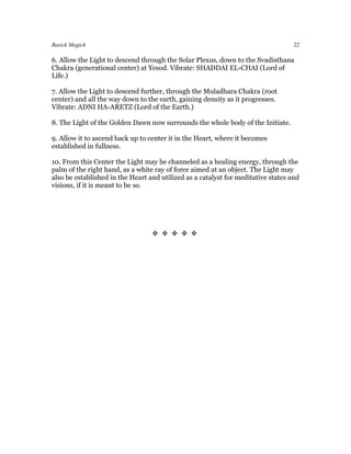 Basick Magick                                                                      22

6. Allow the Light to descend through the Solar Plexus, down to the Svadisthana
Chakra (generational center) at Yesod. Vibrate: SHADDAI EL-CHAI (Lord of
Life.)

7. Allow the Light to descend further, through the Muladhara Chakra (root
center) and all the way down to the earth, gaining density as it progresses.
Vibrate: ADNI HA-ARETZ (Lord of the Earth.)

8. The Light of the Golden Dawn now surrounds the whole body of the Initiate.

9. Allow it to ascend back up to center it in the Heart, where it becomes
established in fullness.

10. From this Center the Light may be channeled as a healing energy, through the
palm of the right hand, as a white ray of force aimed at an object. The Light may
also be established in the Heart and utilized as a catalyst for meditative states and
visions, if it is meant to be so.




                                  
 