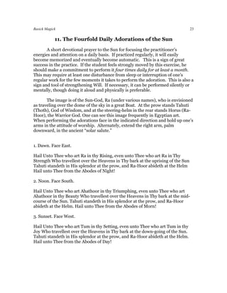 Basick Magick                                                                     23

            11. The Fourfold Daily Adorations of the Sun
       A short devotional prayer to the Sun for focusing the practitioner’s
energies and attention on a daily basis. If practiced regularly, it will easily
become memorized and eventually become automatic. This is a sign of great
success in the practice. If the student feels strongly moved by this exercise, he
should make a commitment to perform it four times daily for at least a month.
This may require at least one disturbance from sleep or interruption of one’s
regular work for the few moments it takes to perform the adoration. This is also a
sign and tool of strengthening Will. If necessary, it can be performed silently or
mentally, though doing it aloud and physically is preferable.

       The image is of the Sun-God, Ra (under various names), who is envisioned
as traveling over the dome of the sky in a great Boat. At the prow stands Tahuti
(Thoth), God of Wisdom, and at the steering-helm in the rear stands Horus (Ra-
Hoor), the Warrior God. One can see this image frequently in Egyptian art.
When performing the adorations face in the indicated direction and hold up one’s
arms in the attitude of worship. Alternately, extend the right arm, palm
downward, in the ancient “solar salute.”


1. Dawn. Face East.

Hail Unto Thee who art Ra in thy Rising, even unto Thee who art Ra in Thy
Strength Who travellest over the Heavens in Thy bark at the uprising of the Sun
Tahuti standeth in His splendor at the prow, and Ra-Hoor abideth at the Helm
Hail unto Thee from the Abodes of Night!

2. Noon. Face South.

Hail Unto Thee who art Ahathoor in thy Triumphing, even unto Thee who art
Ahathoor in thy Beauty Who travellest over the Heavens in Thy bark at the mid-
course of the Sun. Tahuti standeth in His splendor at the prow, and Ra-Hoor
abideth at the Helm. Hail unto Thee from the Abodes of Morn!

3. Sunset. Face West.

Hail Unto Thee who art Tum in thy Setting, even unto Thee who art Tum in thy
Joy Who travellest over the Heavens in Thy bark at the down-going of the Sun.
Tahuti standeth in His splendor at the prow, and Ra-Hoor abideth at the Helm.
Hail unto Thee from the Abodes of Day!
 