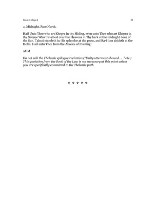 Basick Magick                                                                   24

4. Midnight. Face North.

Hail Unto Thee who art Khepra in thy Hiding, even unto Thee who art Khepra in
thy Silence Who travellest over the Heavens in Thy bark at the midnight hour of
the Sun. Tahuti standeth in His splendor at the prow, and Ra-Hoor abideth at the
Helm. Hail unto Thee from the Abodes of Evening!

AUM

Do not add the Thelemic epilogue recitation (“Unity uttermost showed . . .” etc.)
This quotation from the Book of the Law is not necessary at this point unless
you are specifically committed to the Thelemic path.




                                 
 