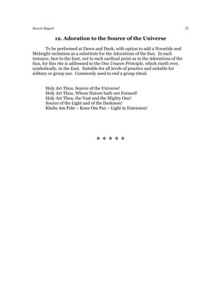 Basick Magick                                                                        25

                12. Adoration to the Source of the Universe
       To be performed at Dawn and Dusk, with option to add a Noontide and
Midnight recitation as a substitute for the Adorations of the Sun. In each
instance, face to the East, not to each cardinal point as in the Adorations of the
Sun, for this rite is addressed to the One Unseen Principle, which riseth ever,
symbolically, in the East. Suitable for all levels of practice and suitable for
solitary or group use. Commonly used to end a group ritual.


       Holy Art Thou, Source of the Universe!
       Holy Art Thou, Whom Nature hath not Formed!
       Holy Art Thou, the Vast and the Mighty One!
       Source of the Light and of the Darkness!
       Khabs Am Pekt – Konx Om Pax – Light in Extension!




                                  
 