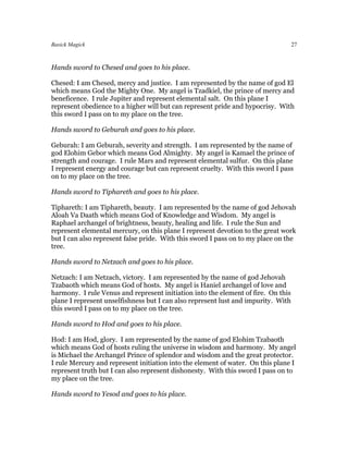 Basick Magick                                                                      27



Hands sword to Chesed and goes to his place.

Chesed: I am Chesed, mercy and justice. I am represented by the name of god El
which means God the Mighty One. My angel is Tzadkiel, the prince of mercy and
beneficence. I rule Jupiter and represent elemental salt. On this plane I
represent obedience to a higher will but can represent pride and hypocrisy. With
this sword I pass on to my place on the tree.

Hands sword to Geburah and goes to his place.

Geburah: I am Geburah, severity and strength. I am represented by the name of
god Elohim Gebor which means God Almighty. My angel is Kamael the prince of
strength and courage. I rule Mars and represent elemental sulfur. On this plane
I represent energy and courage but can represent cruelty. With this sword I pass
on to my place on the tree.

Hands sword to Tiphareth and goes to his place.

Tiphareth: I am Tiphareth, beauty. I am represented by the name of god Jehovah
Aloah Va Daath which means God of Knowledge and Wisdom. My angel is
Raphael archangel of brightness, beauty, healing and life. I rule the Sun and
represent elemental mercury, on this plane I represent devotion to the great work
but I can also represent false pride. With this sword I pass on to my place on the
tree.

Hands sword to Netzach and goes to his place.

Netzach: I am Netzach, victory. I am represented by the name of god Jehovah
Tzabaoth which means God of hosts. My angel is Haniel archangel of love and
harmony. I rule Venus and represent initiation into the element of fire. On this
plane I represent unselfishness but I can also represent lust and impurity. With
this sword I pass on to my place on the tree.

Hands sword to Hod and goes to his place.

Hod: I am Hod, glory. I am represented by the name of god Elohim Tzabaoth
which means God of hosts ruling the universe in wisdom and harmony. My angel
is Michael the Archangel Prince of splendor and wisdom and the great protector.
I rule Mercury and represent initiation into the element of water. On this plane I
represent truth but I can also represent dishonesty. With this sword I pass on to
my place on the tree.

Hands sword to Yesod and goes to his place.
 