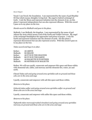 Basick Magick                                                                 28

Yesod: I am Yesod, the foundation. I am represented by the name of god Shaddai
El Chai which means Almighty Living God. My angel is Gabriel archangel of
truth. I rule the Moon and represent initiation into the element of air, on this
plane I represent independence but can also represent idleness. With this sword
I pass on to my place on the tree.

Hands sword to Malkuth and goes to his place.

Malkuth: I am Malkuth, the kingdom. I am represented by the name of god
Adonai Ha Aretz which means Lord of the Earth and Visible Universe. My angel
is the archangel Sandalphon the approacher and prince of prayer. I rule the
Earth and represent initiation into the element of earth. On this plane I
represent discernment but can also represent avarice. With this sword I pass on
to my place on the tree.

Takes sword and lays it on altar.

Kether:         AS ABOVE
Malkuth:        SO BELOW
Kether:         AS IT IS IN THE HEAVENS
Malkuth:        SO IT IS IN THE EARTH
Kether:         AS MALKUTH IS IN KETHER
Malkuth:        SO KETHER IS IN MALKUTH

Kether: We will now purify, consecrate and empower this space and those within
with elemental salt, sulfur, and mercury and the elements fire, water, air and
earth.

Chesed Takes salt and going around area sprinkles salt on ground and those
who are in the area and says

I purify, consecrate and empower with salt this space and those within.

Returns to his place.

Geburah takes sulfur and going around area sprinkles sulfur on ground and
those who are in the area and says

I purify, consecrate and empower with sulfur this space and those within.

Returns to his place.

Tiphareth takes mercury(crushed cinnabar) and going around area sprinkles
mercury on ground and those who are in the area and says
 