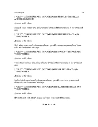 Basick Magick                                                                 29

I PURIFY, CONSECRATE AND EMPOWER WITH MERCURY THIS SPACE
AND THOSE WITHIN.

Returns to his place.

Netzach takes candle and going around area and those who are in the area and
says

I PURIFY, CONSECRATE AND EMPOWER WITH FIRE THIS SPACE AND
THOSE WITHIN.

Returns to his place.

Hod takes water and going around area sprinkles water on ground and those
who are in the area and says

I PURIFY, CONSECRATE AND EMPOWER WITH WATER THIS SPACE AND
THOSE WITHIN.

Returns to his place.

Yesod takes incense and going around area and those who are in the area and
says

I PURIFY, CONSECRATE AND EMPOWER WITH AIR THIS SPACE AND
THOSE WITHIN.

Returns to his place.

Malkuth takes earth and going around area sprinkles earth on ground and
those who are in the area and says

I PURIFY, CONSECRATE AND EMPOWER WITH EARTH THIS SPACE AND
THOSE WITHIN.

Returns to his place.

(Do not finish with LBRP, as you have just consecrated the place.)


                                 
 