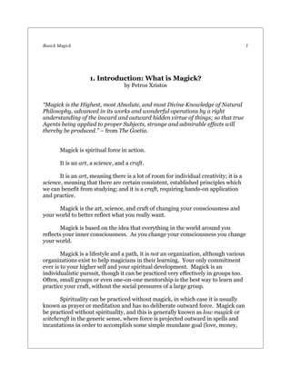 Basick Magick                                                                            3




                    1. Introduction: What is Magick?
                                   by Petros Xristos


“Magick is the Highest, most Absolute, and most Divine Knowledge of Natural
Philosophy, advanced in its works and wonderful operations by a right
understanding of the inward and outward hidden virtue of things; so that true
Agents being applied to proper Subjects, strange and admirable effects will
thereby be produced.” – from The Goetia.


       Magick is spiritual force in action.

       It is an art, a science, and a craft.

       It is an art, meaning there is a lot of room for individual creativity; it is a
science, meaning that there are certain consistent, established principles which
we can benefit from studying; and it is a craft, requiring hands-on application
and practice.

      Magick is the art, science, and craft of changing your consciousness and
your world to better reflect what you really want.

       Magick is based on the idea that everything in the world around you
reflects your inner consciousness. As you change your consciousness you change
your world.

        Magick is a lifestyle and a path, it is not an organization, although various
organizations exist to help magicians in their learning. Your only commitment
ever is to your higher self and your spiritual development. Magick is an
individualistic pursuit, though it can be practiced very effectively in groups too.
Often, small groups or even one-on-one mentorship is the best way to learn and
practice your craft, without the social pressures of a large group.

       Spirituality can be practiced without magick, in which case it is usually
known as prayer or meditation and has no deliberate outward force. Magick can
be practiced without spirituality, and this is generally known as low magick or
witchcraft in the generic sense, where force is projected outward in spells and
incantations in order to accomplish some simple mundane goal (love, money,
 