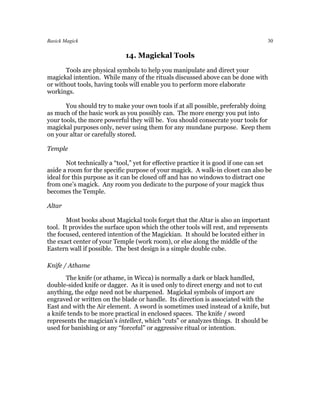 Basick Magick                                                                       30

                              14. Magickal Tools
       Tools are physical symbols to help you manipulate and direct your
magickal intention. While many of the rituals discussed above can be done with
or without tools, having tools will enable you to perform more elaborate
workings.

       You should try to make your own tools if at all possible, preferably doing
as much of the basic work as you possibly can. The more energy you put into
your tools, the more powerful they will be. You should consecrate your tools for
magickal purposes only, never using them for any mundane purpose. Keep them
on your altar or carefully stored.

Temple

        Not technically a “tool,” yet for effective practice it is good if one can set
aside a room for the specific purpose of your magick. A walk-in closet can also be
ideal for this purpose as it can be closed off and has no windows to distract one
from one’s magick. Any room you dedicate to the purpose of your magick thus
becomes the Temple.

Altar

       Most books about Magickal tools forget that the Altar is also an important
tool. It provides the surface upon which the other tools will rest, and represents
the focused, centered intention of the Magickian. It should be located either in
the exact center of your Temple (work room), or else along the middle of the
Eastern wall if possible. The best design is a simple double cube.

Knife / Athame
       The knife (or athame, in Wicca) is normally a dark or black handled,
double-sided knife or dagger. As it is used only to direct energy and not to cut
anything, the edge need not be sharpened. Magickal symbols of import are
engraved or written on the blade or handle. Its direction is associated with the
East and with the Air element. A sword is sometimes used instead of a knife, but
a knife tends to be more practical in enclosed spaces. The knife / sword
represents the magician’s intellect, which “cuts” or analyzes things. It should be
used for banishing or any “forceful” or aggressive ritual or intention.
 