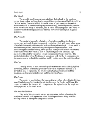 Basick Magick                                                                       31

The Wand
        The wand is an all-purpose magickal tool dating back to the medieval
period if not earlier, and familiar in many different cultures worldwide (recall the
“Rod of Aaron” from the Bible.) It can be made of various types of wood, or
metal or crystal. It has the same purpose as the staff, but being smaller, may be
more practical on a day to day basis, and in small enclosed spaces. The wand or
staff represents the magician’s will, directed outward to accomplish magickal
purposes.

The Pentacle

       The pentacle is usually a flat piece of metal or wood inscribed with a
pentagram, although despite the name it can be inscribed with many other types
of symbol that are significant to the individual magician using it. In this way it is
similar to the yantra, or sacred diagram representing the cosmos. The
traditional practice of inscribing a five-pointed star upon its surface reflects the
symbolism of the star, which is that of a human figure with arms and legs
extended. It is used to consecrate objects such as amulets and charms. The
pentacle is the tool of the North and is associated with Earth. It also represents
the microcosm or body of the magician, solidly resting upon the earth (the altar.)

The Cup

       The cup is used to hold various liquids that may be drunk during a given
ceremony, or most commonly, purified water which might also be used as a
divination aid. It represents the emotion or reflective imagination of the
magician, and the element of water, and the direction West.

The Censer
       The censer is used to burn the incense that are often offered to the Deities,
as well as being used to invoke the spirits of the Air, the Sylphs and Faery. The
censer is a tool of the element Air. It represents the aspiration of the magician,
rising upwards to the spirit world.

The Book of Shadows
     This is the Wiccan term for what we mentioned earlier (above) as the
Magickal Journal. It is a personal book, to be kept safe and solely used for
making entries of a magickal or spiritual nature.
 