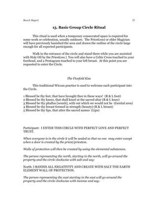 Basick Magick                                                                      32

                     15. Basic Group Circle Ritual

       This ritual is used when a temporary consecrated space is required for
some work or celebration, usually outdoors. The Priest(ess) or elder Magician
will have previously banished the area and drawn the outline of the circle large
enough for all expected participants.

      Walk to the entrance of the circle and stand there while you are anointed
with Holy Oil by the Priest(ess.) You will also have a Celtic Cross touched to your
forehead, and a Pentagram touched to your left breast. At this point you are
requested to enter the Circle.



                                The Fivefold Kiss

       This traditional Wiccan practice is used to welcome each participant into
the Circle.

1 Blessed be thy feet, that have brought thee in these ways! (R & L foot)
2 Blessed be thy knees, that shall kneel at the sacred altar (R & L knee)
3 Blessed be thy phallus [womb], with out which we would not be (Genital area)
4 Blessed be thy breast formed in strength (beauty) (R & L breast)
5 Blessed be thy lips, that utter the sacred names (Lips)




Participant: I ENTER THIS CIRCLE WITH PERFECT LOVE AND PERFECT
TRUST.

When everyone is in the circle it will be sealed so that no one may enter except
when a door is created by the priest/priestess.

Walls of protection will then be created by using the elemental substances.

The person representing the north, starting in the north, will go around the
property and the circle clockwise with salt and say:

North: I BANISH ALL NEGATIVITY AND CREATE WITH SALT THE EARTH
ELEMENT WALL OF PROTECTION.

The person representing the east starting in the east will go around the
property and the circle clockwise with incense and say:
 