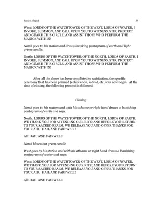 Basick Magick                                                                  34

West: LORDS OF THE WATCHTOWER OF THE WEST, LORDS OF WATER, I
INVOKE, SUMMON, AND CALL UPON YOU TO WITNESS, STIR, PROTECT
AND GUARD THIS CIRCLE, AND ASSIST THOSE WHO PERFORM THE
MAGICK WITHIN!

North goes to his station and draws invoking pentagram of earth and light
green candle.

North: LORDS OF THE WATCHTOWER OF THE NORTH, LORDS OF EARTH, I
INVOKE, SUMMON, AND CALL UPON YOU TO WITNESS, STIR, PROTECT
AND GUARD THIS CIRCLE, AND ASSIST THOSE WHO PERFORM THE
MAGICK WITHIN!


       After all the above has been completed to satisfaction, the specific
ceremony that has been planned (celebration, sabbat, etc.) can now begin. At the
time of closing, the following protocol is followed.



                                    Closing

North goes to his station and with his athame or right hand draws a banishing
pentagram of earth and says:

North: LORDS OF THE WATCHTOWER OF THE NORTH, LORDS OF EARTH,
WE THANK YOU FOR ATTENDING OUR RITE; AND BEFORE YOU RETURN
TO YOUR SACRED REALM, WE RELEASE YOU AND OFFER THANKS FOR
YOUR AID. HAIL AND FAREWELL!

All: HAIL AND FAIRWELL!

North blows out green candle

West goes to his station and with his athame or right hand draws a banishing
pentagram of water and says:

West: LORDS OF THE WATCHTOWER OF THE WEST, LORDS OF WATER,
WE THANK YOU FOR ATTENDING OUR RITE; AND BEFORE YOU RETURN
TO YOUR SACRED REALM, WE RELEASE YOU AND OFFER THANKS FOR
YOUR AID. HAIL AND FAREWELL!

All: HAIL AND FAIRWELL!
 