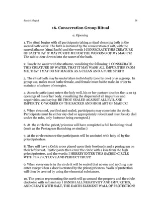 Basick Magick                                                                       36

                     16. Consecration Group Ritual
                                    a. Opening

1. The ritual begins with all participants taking a ritual cleansing bath in the
sacred bath water. The bath is initiated by the consecration of salt, with the
sacred athame (ritual knife) and the words I CONSECRATE THIS CREATURE
OF SALT THAT IT MAY PURIFY ME FOR THE WORKING OF MY MAGICK!
The salt is then thrown into the water of the bath.

2. Touch the water with the athame, vocalizing the following: I CONSECRATE
THIS CREATURE OF WATER, THAT IT MAY WASH ALL IMPURITIES FROM
ME, THAT I MAY DO MY MAGICK AS A CLEAN AND A PURE SPIRIT!

3. The ritual bath may be undertaken individually (one by one) or as a group. In
group use, males must bathe female, and female must bathe male, in order to
maintain a balance of energies.

4. As each participant enters the holy well, his or her partner touches the 12 or 13
openings of his or her body, visualizing the dispersal of all impurities and
negativities, and saying: BE THOU SEALED AGAINST ALL EVIL AND
IMPURITY, O WORKER OF THE SACRED AND HIGH ART OF MAGICK!

5. When cleansed, purified and sealed, participants may come into the circle.
Participants must be either sky clad or appropriately robed (and must be sky clad
under the robe, only footwear being exempted.)

6. At the circle the priest/priestess will have completed a full banishing ritual
(such as the Pentagram Banishing or similar.)

7. At the circle entrance the participants will be anointed with holy oil by the
priest/priestess.

8. They will have a Celtic cross placed upon their foreheads and a pentagram on
their left breast. Participants then enter the circle with a kiss from the high
priest/priestess, and the words: I HEREBY ENTER THIS SACRED CIRCLE
WITH PERFECT LOVE AND PERFECT TRUST!

9. When every one is in the circle it will be sealed that no one and nothing may
enter except when a door is created by the priest/priestess. Walls of protection
will then be created by using the elemental substances.

10. The person representing the north will go around the property and the circle
clockwise with salt and say I BANISH ALL NEGATIVITY AND IMPURITIES,
AND CREATE WITH SALT, THE EARTH ELEMENT WALL OF PROTECTION!
 