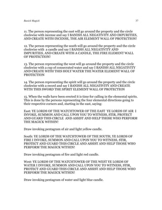 Basick Magick                                                                       37



11. The person representing the east will go around the property and the circle
clockwise with incense and say I BANISH ALL NEGATIVITY AND IMPURITIES,
AND CREATE WITH INCENSE, THE AIR ELEMENT WALL OF PROTECTION!

12. The person representing the south will go around the property and the circle
clockwise with a candle and say I BANISH ALL NEGATIVITY AND
IMPURITIES, AND CREATE WITH A CANDLE, THE FIRE ELEMENT WALL
OF PROTECTION!

13. The person representing the west will go around the property and the circle
clockwise with a cup of consecrated water and say I BANISH ALL NEGATIVITY
AND CREATE WITH THIS HOLY WATER THE WATER ELEMENT WALL OF
PROTECTION

14. The person representing the spirit will go around the property and the circle
clockwise with a sword and say I BANISH ALL NEGATIVITY AND CREATE
WITH THIS SWORD THE SPIRIT ELEMENT WALL OF PROTECTION

15. When the walls have been erected it is time for calling in the elemental spirits.
This is done by the persons representing the four elemental directions going to
their respective corners and, starting in the east, saying:

East: YE LORDS OF THE WATCHTOWER OF THE EAST YE LORDS OF AIR I
INVOKE, SUMMON AND CALL UPON YOU TO WITNESS, STIR, PROTECT
AND GUARD THIS CIRCLE AND ASSIST AND HELP THOSE WHO PERFORM
THE MAGICK WITHIN!

Draw invoking pentagram of air and light yellow candle.

South: YE LORDS OF THE WATCHTOWER OF THE SOUTH, YE LORDS OF
FIRE I INVOKE, SUMMON AND CALL UPON YOU TO WITNESS, STIR,
PROTECT AND GUARD THIS CIRCLE AND ASSIST AND HELP THOSE WHO
PERFORM THE MAGICK WITHIN!

Draw invoking pentagram of fire and light red candle.

West: YE LORDS OF THE WATCHTOWER OF THE WEST YE LORDS OF
WATER I INVOKE, SUMMON AND CALL UPON YOU TO WITNESS, STIR,
PROTECT AND GUARD THIS CIRCLE AND ASSIST AND HELP THOSE WHO
PERFORM THE MAGICK WITHIN!

Draw invoking pentagram of water and light blue candle.
 