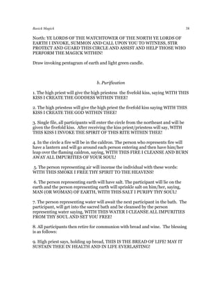 Basick Magick                                                                           38

North: YE LORDS OF THE WATCHTOWER OF THE NORTH YE LORDS OF
EARTH I INVOKE, SUMMON AND CALL UPON YOU TO WITNESS, STIR
PROTECT AND GUARD THIS CIRCLE AND ASSIST AND HELP THOSE WHO
PERFORM THE MAGICK WITHIN!

Draw invoking pentagram of earth and light green candle.



                                    b. Purification

1. The high priest will give the high priestess the fivefold kiss, saying WITH THIS
KISS I CREATE THE GODDESS WITHIN THEE!

2. The high priestess will give the high priest the fivefold kiss saying WITH THIS
KISS I CREATE THE GOD WITHIN THEE!

3. Single file, all participants will enter the circle from the northeast and will be
given the fivefold kiss. After receiving the kiss priest/priestess will say, WITH
THIS KISS I INVOKE THE SPIRIT OF THIS RITE WITHIN THEE!

4. In the circle a fire will be in the caldron. The person who represents fire will
have a lantern and will go around each person entering and then have him/her
leap over the flaming caldron, saying, WITH THIS FIRE I CLEANSE AND BURN
AWAY ALL IMPURITIES OF YOUR SOUL!

5. The person representing air will incense the individual with these words:
WITH THIS SMOKE I FREE THY SPIRIT TO THE HEAVENS!

6. The person representing earth will have salt. The participant will lie on the
earth and the person representing earth will sprinkle salt on him/her, saying,
MAN (OR WOMAN) OF EARTH, WITH THIS SALT I PURIFY THY SOUL!

7. The person representing water will await the next participant in the bath. The
participant, will get into the sacred bath and be cleansed by the person
representing water saying, WITH THIS WATER I CLEANSE ALL IMPURITIES
FROM THY SOUL AND SET YOU FREE!

8. All participants then retire for communion with bread and wine. The blessing
is as follows:

9. High priest says, holding up bread, THIS IS THE BREAD OF LIFE! MAY IT
SUSTAIN THEE IN HEALTH AND IN LIFE EVERLASTING!
 