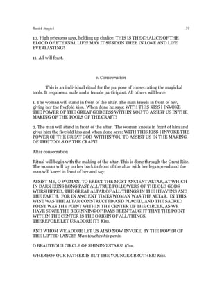 Basick Magick                                                                       39

10. High priestess says, holding up chalice, THIS IS THE CHALICE OF THE
BLOOD OF ETERNAL LIFE! MAY IT SUSTAIN THEE IN LOVE AND LIFE
EVERLASTING!

11. All will feast.



                                  c. Consecration

        This is an individual ritual for the purpose of consecrating the magickal
tools. It requires a male and a female participant. All others will leave.

1. The woman will stand in front of the altar. The man kneels in front of her,
giving her the fivefold kiss. When done he says: WITH THIS KISS I INVOKE
THE POWER OF THE GREAT GODDESS WITHIN YOU TO ASSIST US IN THE
MAKING OF THE TOOLS OF THE CRAFT!

2. The man will stand in front of the altar. The woman kneels in front of him and
gives him the fivefold kiss and when done says: WITH THIS KISS I INVOKE THE
POWER OF THE GREAT GOD WITHIN YOU TO ASSIST US IN THE MAKING
OF THE TOOLS OF THE CRAFT!

Altar consecration

Ritual will begin with the making of the altar. This is done through the Great Rite.
The woman will lay on her back in front of the altar with her legs spread and the
man will kneel in front of her and say:

ASSIST ME, O WOMAN, TO ERECT THE MOST ANCIENT ALTAR, AT WHICH
IN DARK EONS LONG PAST ALL TRUE FOLLOWERS OF THE OLD GODS
WORSHIPPED, THE GREAT ALTAR OF ALL THINGS IN THE HEAVENS AND
THE EARTH. FOR IN ANCIENT TIMES WOMAN WAS THE ALTAR. IN THIS
WISE WAS THE ALTAR CONSTRUCTED AND PLACED, AND THE SACRED
POINT WAS THE POINT WITHIN THE CENTER OF THE CIRCLE, AS WE
HAVE SINCE THE BEGINNING OF DAYS BEEN TAUGHT THAT THE POINT
WITHIN THE CENTER IS THE ORIGIN OF ALL THINGS,
THEREFORE LET US ADORE IT! Kiss.

AND WHOM WE ADORE LET US ALSO NOW INVOKE, BY THE POWER OF
THE LIFTED LANCE! Man touches his penis.

O BEAUTEOUS CIRCLE OF SHINING STARS! Kiss.

WHEREOF OUR FATHER IS BUT THE YOUNGER BROTHER! Kiss.
 