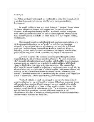 Basick Magick                                                                        4

etc.) When spirituality and magick are combined it is called high magick, which
is spiritual force projected outward into the world for purposes of inner
development.

       In magick, initiation is an important first step. “Initiation” simply means
the formal recognition that you have stepped onto the path of conscious
evolution. Most magicians are self-initiated. To initiate yourself is simply to
make a firm decision to set out on the path of spiritual growth. Once you have
made this step you are an initiate. To be an initiate is to have begun a journey,
not finished it.

       Since magick is such an individualistic and creative pursuit, outside of a
particular organization there are no “grades” as such, but one can speak
informally of approximate levels of advancement that may exist in different
magicians. Individuals may be considered Students, Adepts, or Masters,
depending on their level of personal advancement, or they can be referred to
generically as “magicians” which can refer to any degree of advancement.

        A student is anyone who is curious about the path of magick and has
begun studying it, with or without an external teacher. An adept is someone
who’s been at it a long time (years, not months) and should be able at minimum
to answer most any question put by a student, and should know all the basic
rituals in this book by heart, and preferably many more. The success of an
adept’s practice should be evident by looking at his demeanor and overall life. An
advanced adept may not be in need of external teacher, though many of them still
maintain ties with their old teacher(s), since there’s always something to be
learned. A Master is a rarity and is often known by the fact that other adepts look
to him as an example. Adepts teach students; Masters teach adepts.

       This book will aim to teach basic magick to anyone who has a curiosity
about it, or has just set out on the path of wisdom. It has been assembled from a
wide variety of pre-published (public domain) sources, specially chosen to be
most helpful to new students or those needing a quick refresher course. It is
meant as a ready handbook and resource guide. The arrangement proceeds
logically from basic principles, to rituals which may be of use in any
circumstances, to forms of divination and magick which will be more helpful to a
student who has mastered the basics first.
 